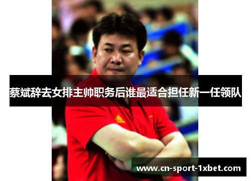 蔡斌辞去女排主帅职务后谁最适合担任新一任领队 蔡斌辞去女排主帅职务后谁最适合担任新一任领队