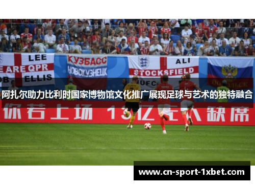 阿扎尔助力比利时国家博物馆文化推广展现足球与艺术的独特融合 阿扎尔助力比利时国家博物馆文化推广展现足球与艺术的独特融合