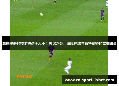 莫德里奇的技术特点十大不可思议之处：细腻控球与独特视野的完美结合