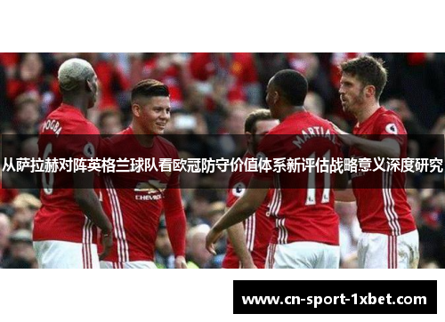 从萨拉赫对阵英格兰球队看欧冠防守价值体系新评估战略意义深度研究