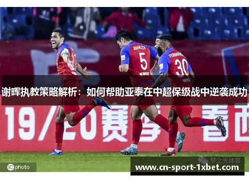 谢晖执教策略解析：如何帮助亚泰在中超保级战中逆袭成功