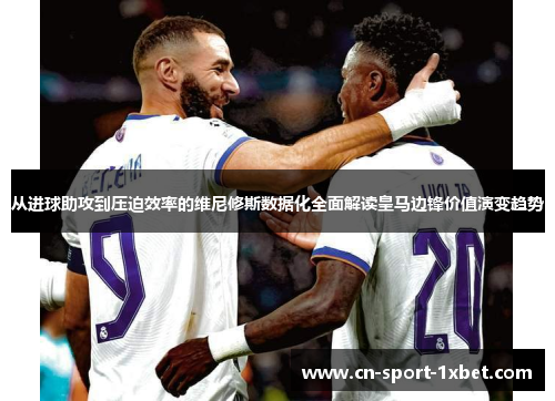 从进球助攻到压迫效率的维尼修斯数据化全面解读皇马边锋价值演变趋势
