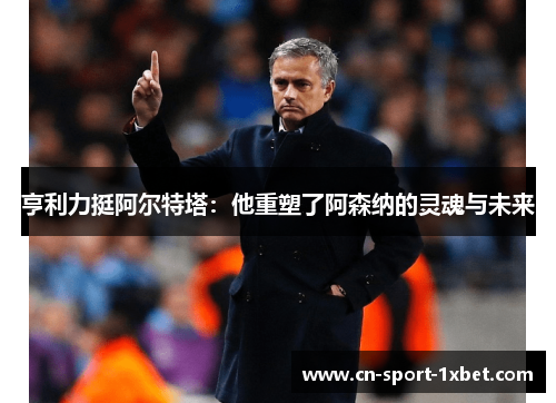 亨利力挺阿尔特塔：他重塑了阿森纳的灵魂与未来