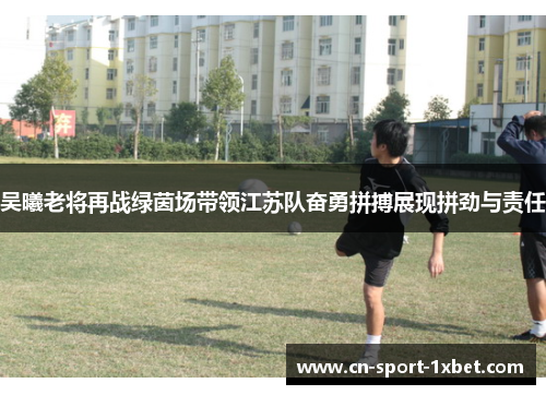 吴曦老将再战绿茵场带领江苏队奋勇拼搏展现拼劲与责任
